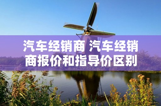汽车经销商 汽车经销商报价和指导价区别