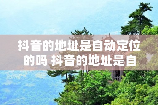 抖音的地址是自动定位的吗 抖音的地址是自动定位的吗是真的吗
