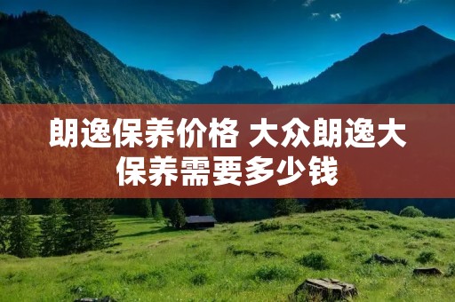 朗逸保养价格 大众朗逸大保养需要多少钱