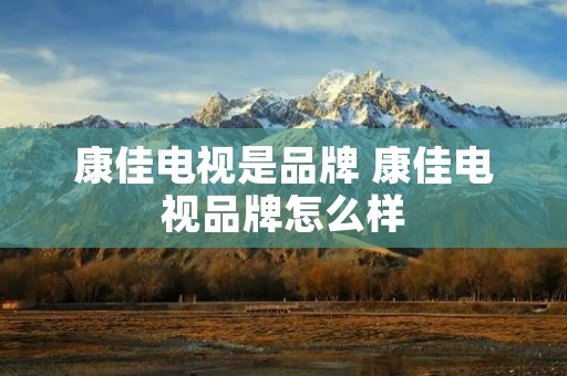 康佳电视是品牌 康佳电视品牌怎么样
