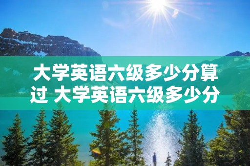 大学英语六级多少分算过 大学英语六级多少分算好
