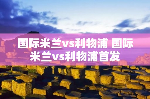 国际米兰vs利物浦 国际米兰vs利物浦首发