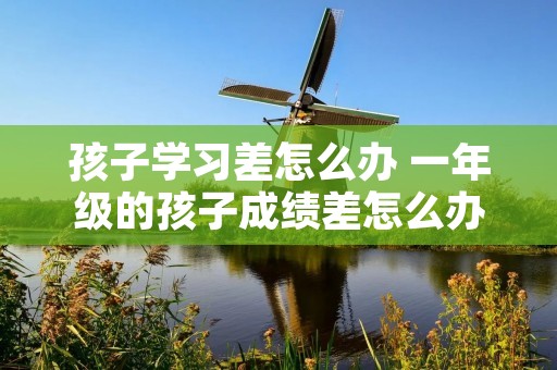 孩子学习差怎么办 一年级的孩子成绩差怎么办 孩子学习差怎么办 一年级的孩子成绩差怎么办