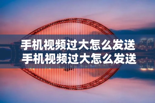 手机视频过大怎么发送 手机视频过大怎么发送到微信
