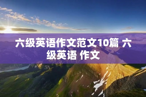 六级英语作文范文10篇 六级英语 作文 六级英语作文范文10篇 六级英语 作文