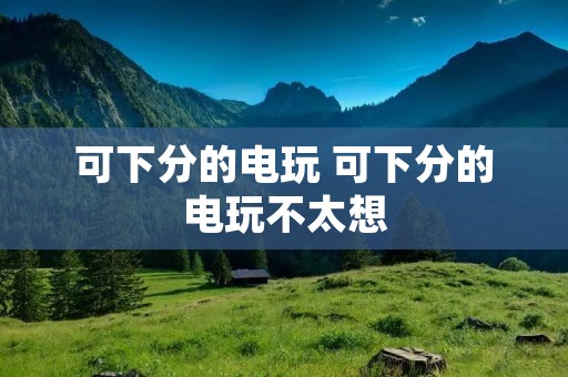 可下分的电玩 可下分的电玩不太想 可下分的电玩 可下分的电玩不太想