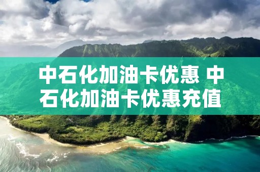 中石化加油卡优惠 中石化加油卡优惠充值