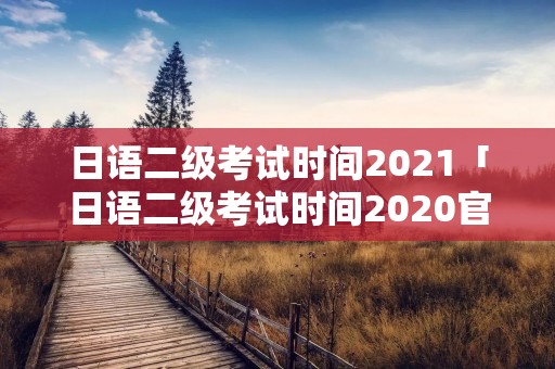 日语二级考试时间2021「日语二级考试时间2020官网」 日语二级考试时间2021「日语二级考试时间2020官网」