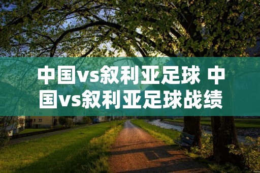 中国vs叙利亚足球 中国vs叙利亚足球战绩