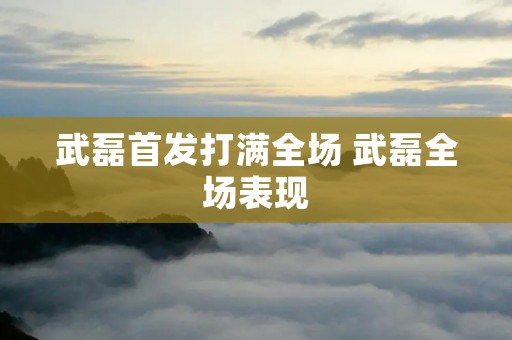武磊首发打满全场 武磊全场表现
