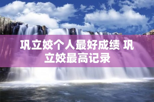 巩立姣个人最好成绩 巩立姣最高记录