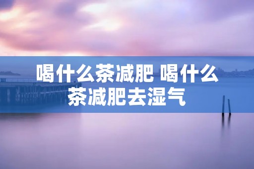 喝什么茶减肥 喝什么茶减肥去湿气