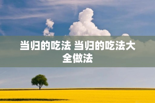 当归的吃法 当归的吃法大全做法