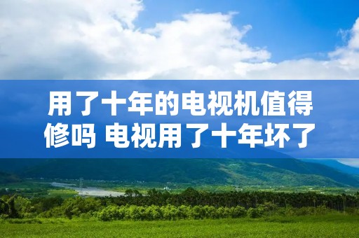 用了十年的电视机值得修吗 电视用了十年坏了,该维修还是扔掉