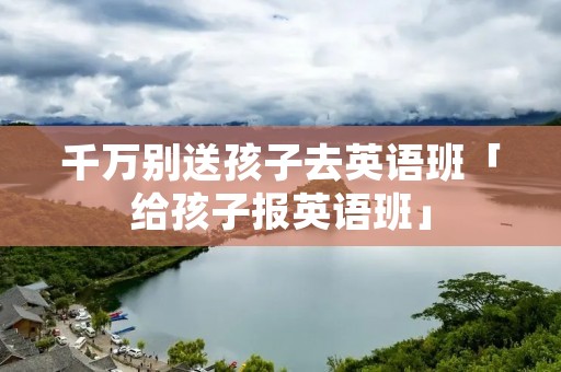 千万别送孩子去英语班「给孩子报英语班」 千万别送孩子去英语班「给孩子报英语班」
