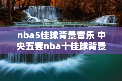 nba5佳球背景音乐 中央五套nba十佳球背景音乐