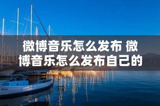 微博音乐怎么发布 微博音乐怎么发布自己的歌