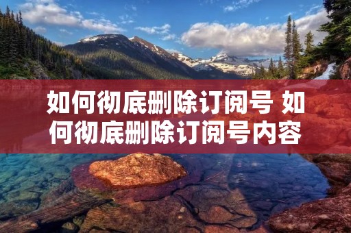 如何彻底删除订阅号 如何彻底删除订阅号内容