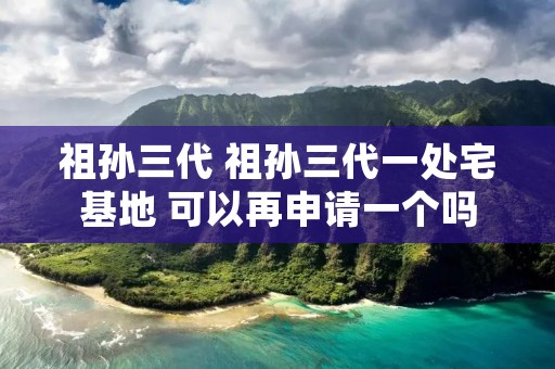 祖孙三代 祖孙三代一处宅基地 可以再申请一个吗