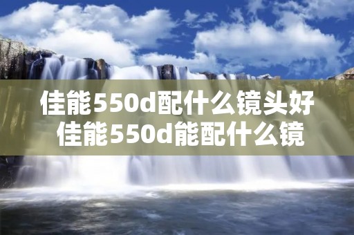 佳能550d配什么镜头好 佳能550d能配什么镜头 佳能550d配什么镜头好 佳能550d能配什么镜头