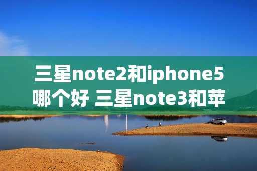 三星note2和iphone5哪个好 三星note3和苹果5s哪个好 三星note2和iphone5哪个好 三星note3和苹果5s哪个好
