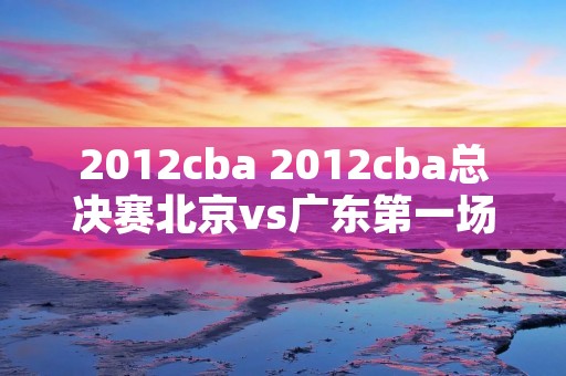 2012cba 2012cba总决赛北京vs广东第一场 2012cba 2012cba总决赛北京vs广东第一场