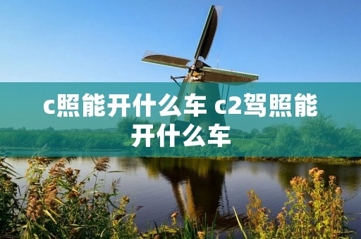 c照能开什么车 c2驾照能开什么车 c照能开什么车 c2驾照能开什么车