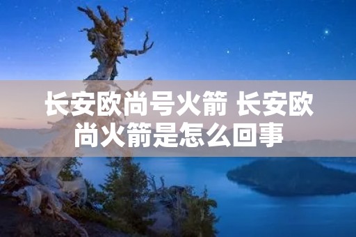 长安欧尚号火箭 长安欧尚火箭是怎么回事