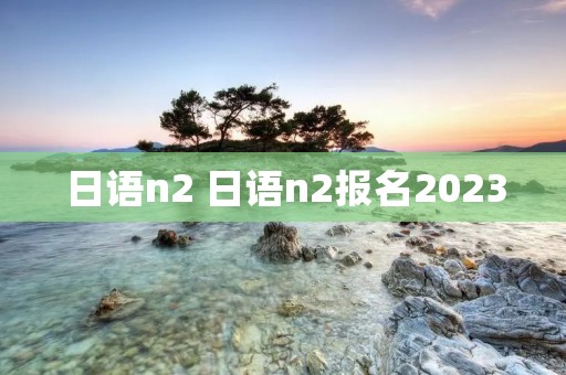 日语n2 日语n2报名2023 日语n2 日语n2报名2023