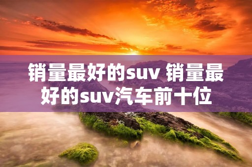 销量最好的suv 销量最好的suv汽车前十位