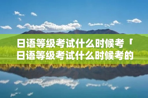 日语等级考试什么时候考「日语等级考试什么时候考的」