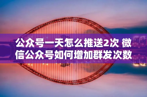 公众号一天怎么推送2次 微信公众号如何增加群发次数