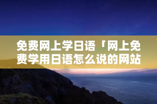 免费网上学日语「网上免费学用日语怎么说的网站」 免费网上学日语「网上免费学用日语怎么说的网站」