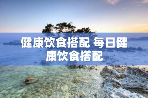 健康饮食搭配 每日健康饮食搭配 健康饮食搭配 每日健康饮食搭配