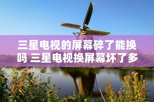 三星电视的屏幕碎了能换吗 三星电视换屏幕坏了多少钱一个
