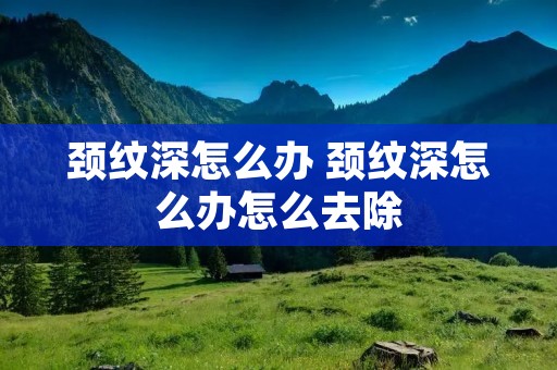 颈纹深怎么办 颈纹深怎么办怎么去除 颈纹深怎么办 颈纹深怎么办怎么去除