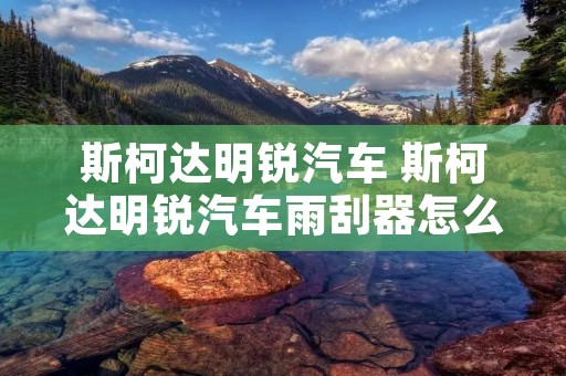 斯柯达明锐汽车 斯柯达明锐汽车雨刮器怎么换