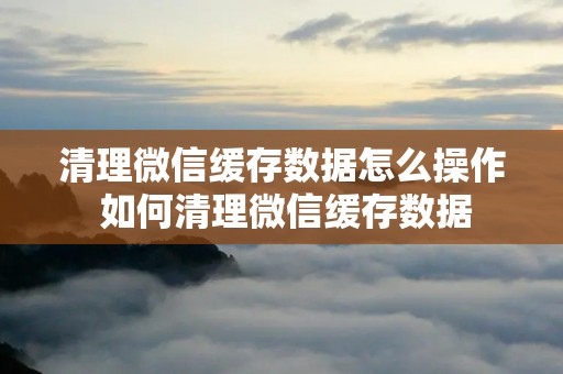 清理微信缓存数据怎么操作 如何清理微信缓存数据