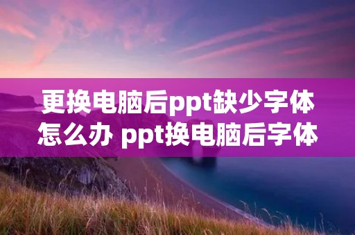 更换电脑后ppt缺少字体怎么办 ppt换电脑后字体颜色变了