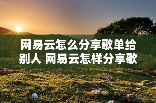 网易云怎么分享歌单给别人 网易云怎样分享歌单给朋友 网易云怎么分享歌单给别人 网易云怎样分享歌单给朋友