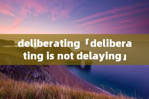 deliberating「deliberating is not delaying」 deliberating「deliberating is not delaying」