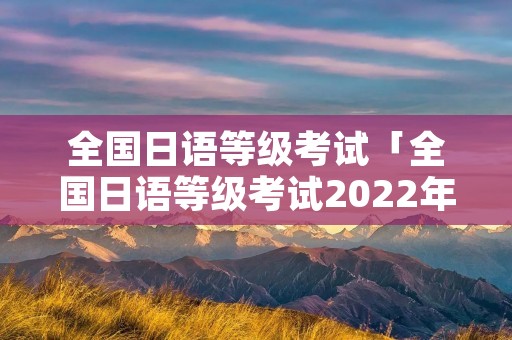 全国日语等级考试「全国日语等级考试2022年报名时间」 全国日语等级考试「全国日语等级考试2022年报名时间」