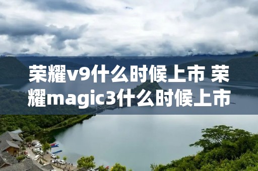 荣耀v9什么时候上市 荣耀magic3什么时候上市