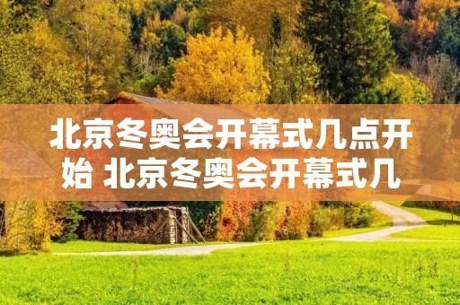 北京冬奥会开幕式几点开始 北京冬奥会开幕式几点开始几点结束