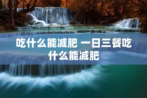 吃什么能减肥 一日三餐吃什么能减肥 吃什么能减肥 一日三餐吃什么能减肥