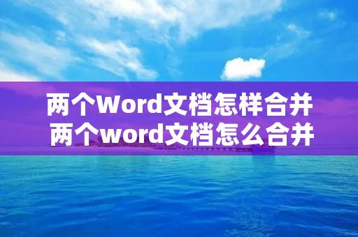 两个Word文档怎样合并 两个word文档怎么合并在一起格式不变