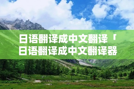 日语翻译成中文翻译「日语翻译成中文翻译器」 日语翻译成中文翻译「日语翻译成中文翻译器」