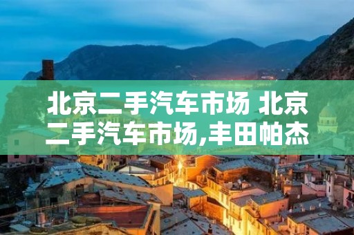 北京二手汽车市场 北京二手汽车市场,丰田帕杰罗