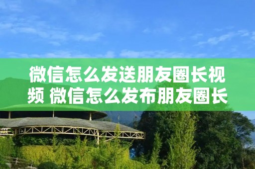 微信怎么发送朋友圈长视频 微信怎么发布朋友圈长视频