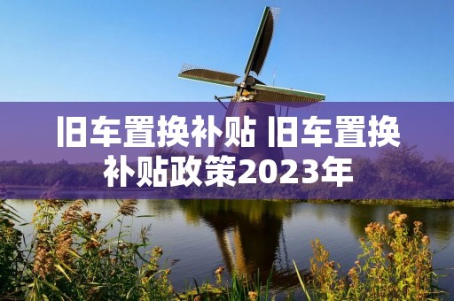 旧车置换补贴 旧车置换补贴政策2023年